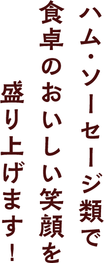 ハム・ソーセージ類で食卓のおいしい笑顔を盛り上げます！